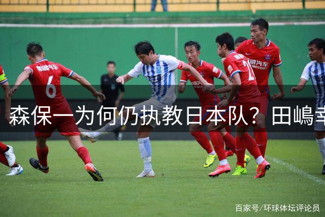森保一为何仍执教日本队？田嶋幸三：未达目标也无需全盘否定